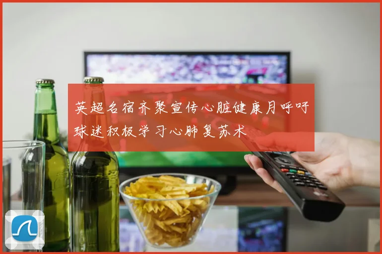 英超名宿齐聚宣传心脏健康月呼吁球迷积极学习心肺复苏术