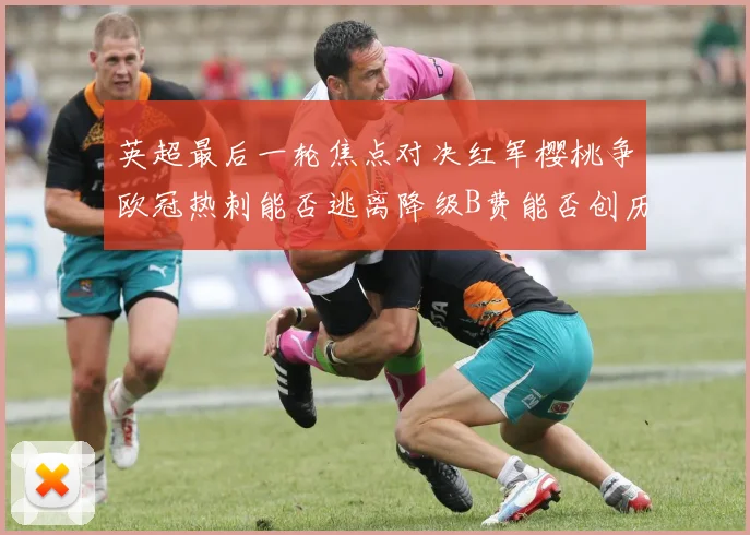 英超最后一轮焦点对决红军樱桃争欧冠热刺能否逃离降级B费能否创历史新高
