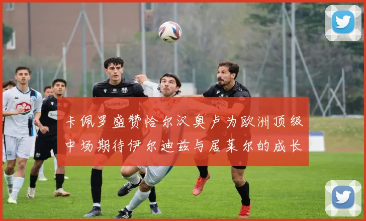 卡佩罗盛赞恰尔汉奥卢为欧洲顶级中场期待伊尔迪兹与居莱尔的成长