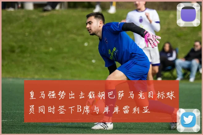 皇马强势出击截胡巴萨马竞目标球员同时签下B席与库库雷利亚