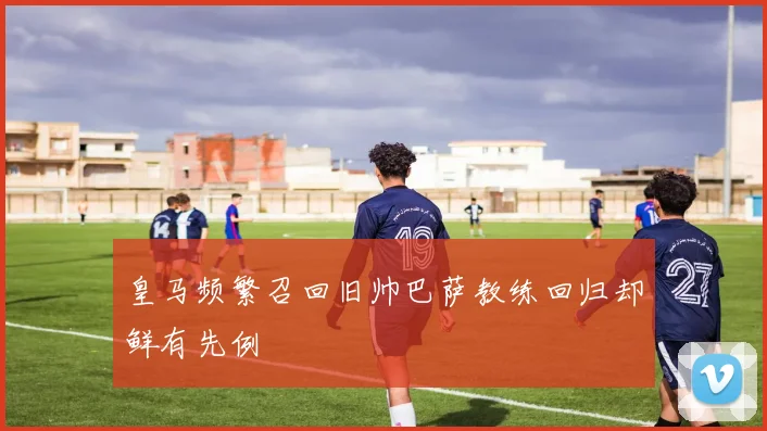 皇马频繁召回旧帅巴萨教练回归却鲜有先例