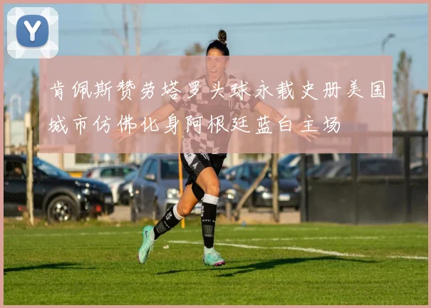 肯佩斯赞劳塔罗头球永载史册美国城市仿佛化身阿根廷蓝白主场