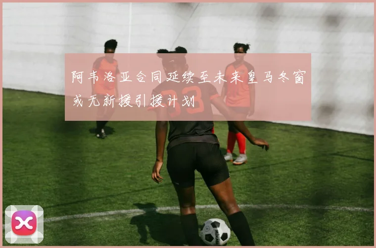 阿韦洛亚合同延续至未来皇马冬窗或无新援引援计划