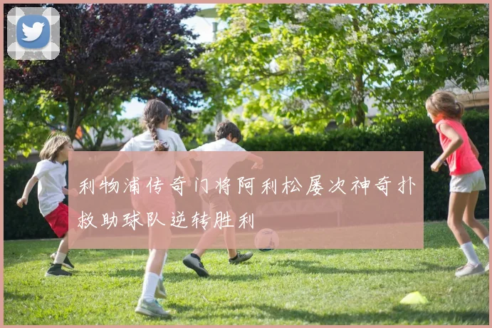 利物浦传奇门将阿利松屡次神奇扑救助球队逆转胜利