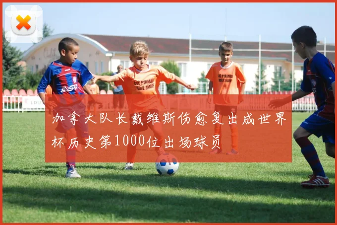 加拿大队长戴维斯伤愈复出成世界杯历史第1000位出场球员