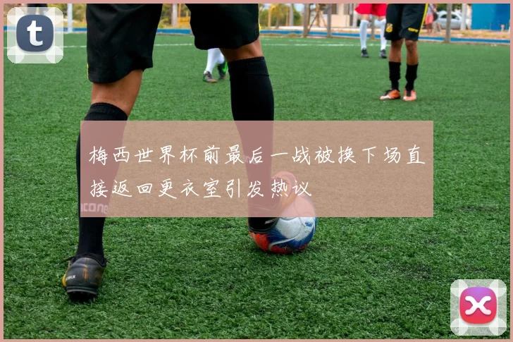 梅西世界杯前最后一战被换下场直接返回更衣室引发热议