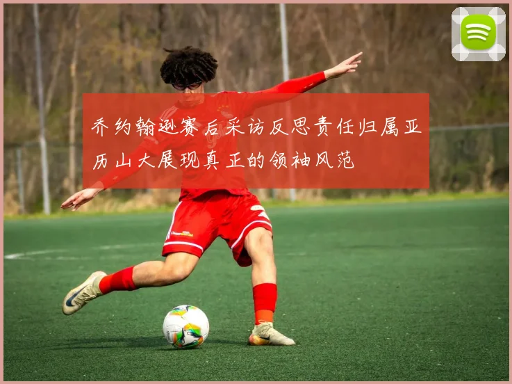 乔约翰逊赛后采访反思责任归属亚历山大展现真正的领袖风范