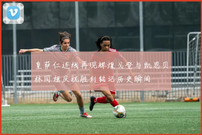 皇萨仁连线再现辉煌戈登与凯恩贝林同框庆祝胜利铭记历史瞬间