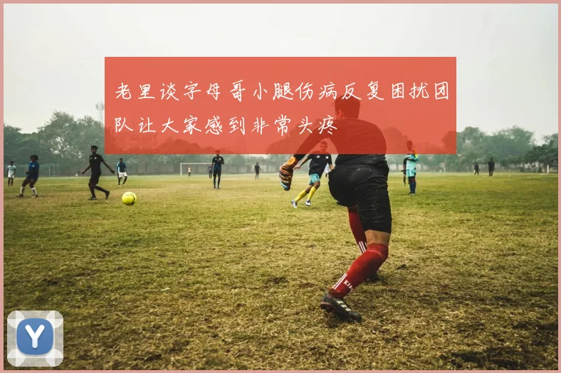 老里谈字母哥小腿伤病反复困扰团队让大家感到非常头疼