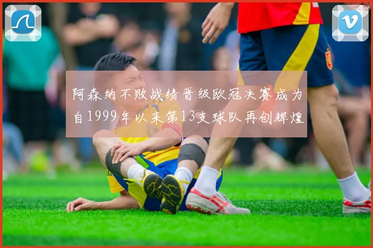 阿森纳不败战绩晋级欧冠决赛成为自1999年以来第13支球队再创辉煌