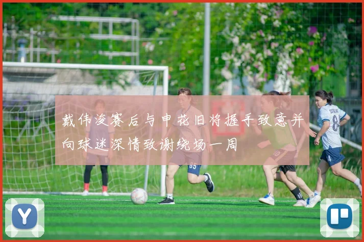 戴伟浚赛后与申花旧将握手致意并向球迷深情致谢绕场一周