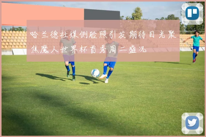 哈兰德社媒侧脸照引发期待目光聚焦魔人世界杯首秀周二盛况