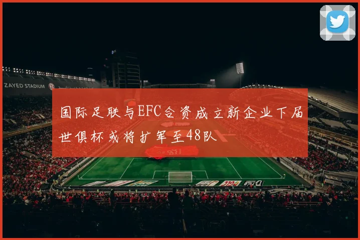 国际足联与EFC合资成立新企业下届世俱杯或将扩军至48队