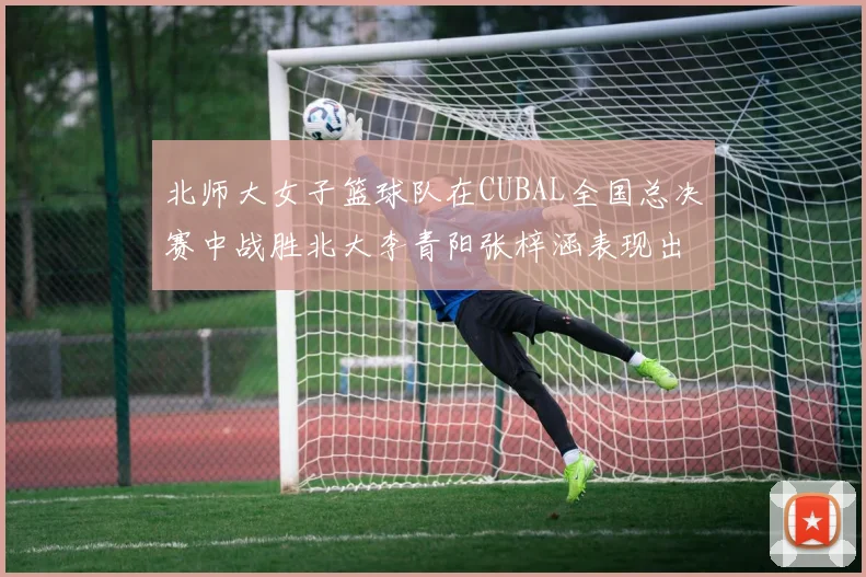 北师大女子篮球队在CUBAL全国总决赛中战胜北大李青阳张梓涵表现出色助力胜利