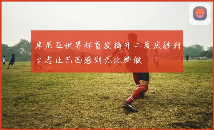 库尼亚世界杯首发梅开二度庆胜利立志让巴西感到无比骄傲