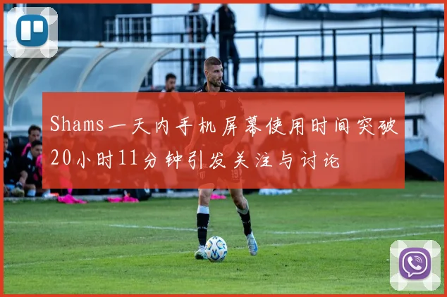 Shams一天内手机屏幕使用时间突破20小时11分钟引发关注与讨论