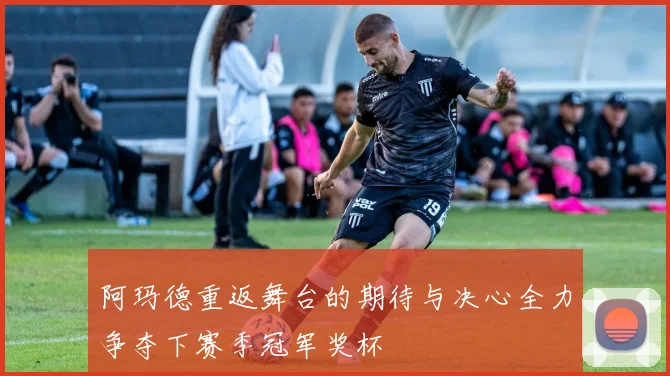 阿玛德重返舞台的期待与决心全力争夺下赛季冠军奖杯