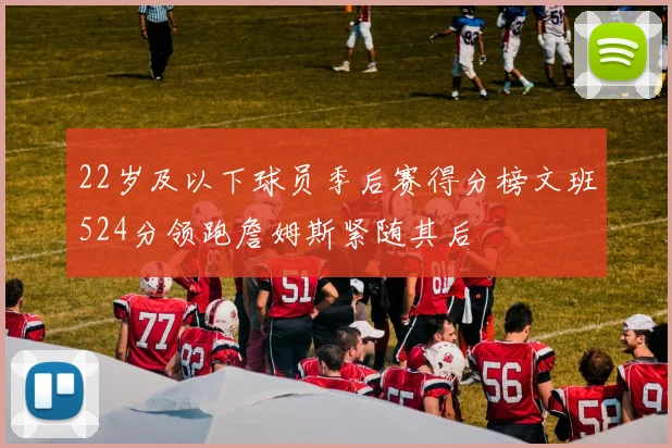 22岁及以下球员季后赛得分榜文班524分领跑詹姆斯紧随其后