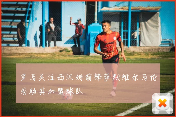 罗马关注西汉姆前锋萨默维尔马伦或助其加盟球队