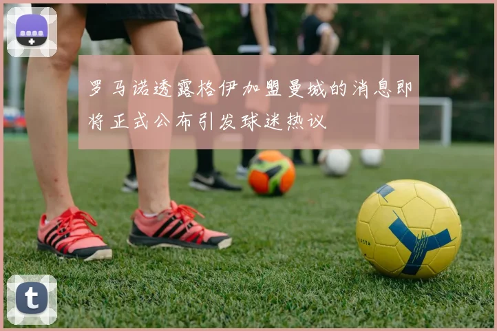 罗马诺透露格伊加盟曼城的消息即将正式公布引发球迷热议