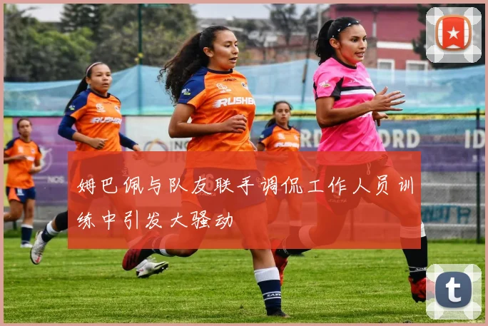 姆巴佩与队友联手调侃工作人员训练中引发大骚动