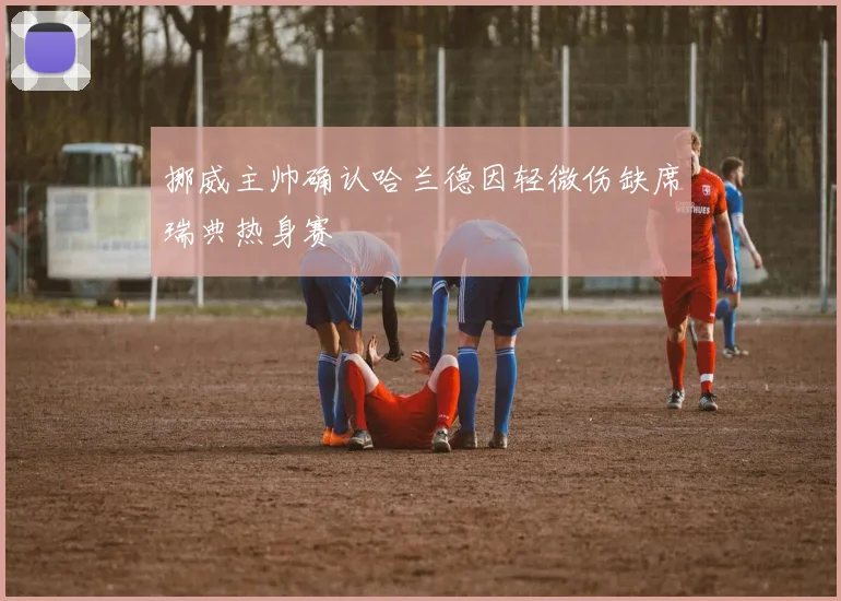 挪威主帅确认哈兰德因轻微伤缺席瑞典热身赛