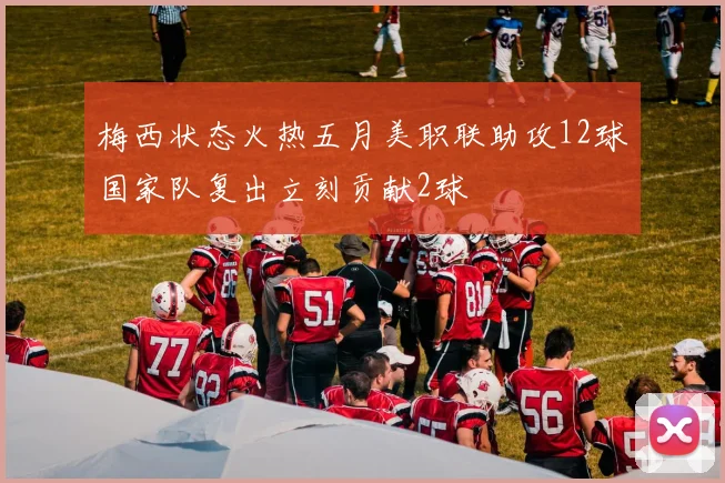 梅西状态火热五月美职联助攻12球国家队复出立刻贡献2球
