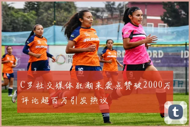 C罗社交媒体狂潮来袭点赞破2000万评论超百万引发热议