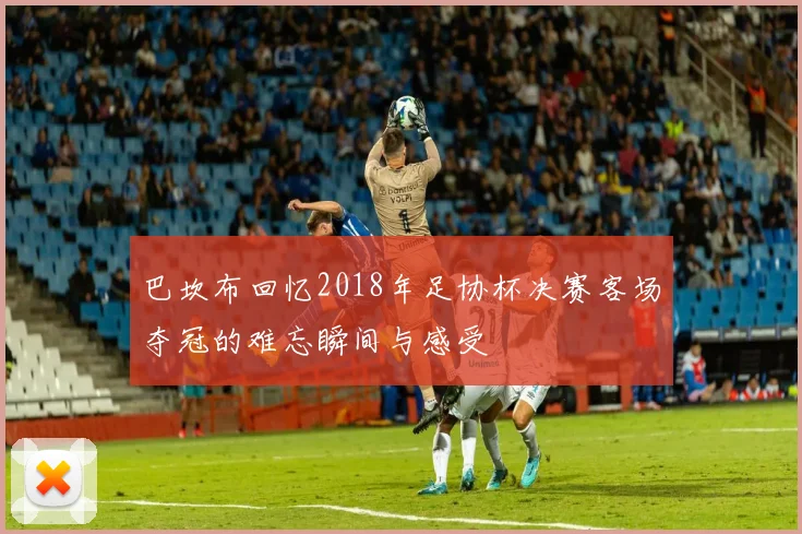 巴坎布回忆2018年足协杯决赛客场夺冠的难忘瞬间与感受