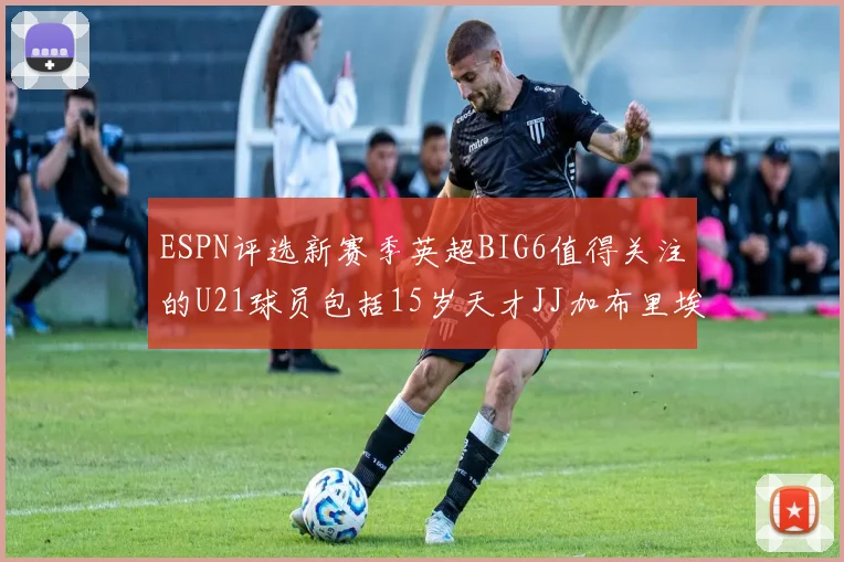 ESPN评选新赛季英超BIG6值得关注的U21球员包括15岁天才JJ加布里埃尔