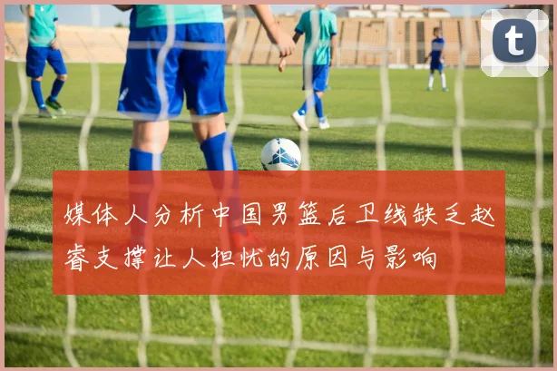 媒体人分析中国男篮后卫线缺乏赵睿支撑让人担忧的原因与影响
